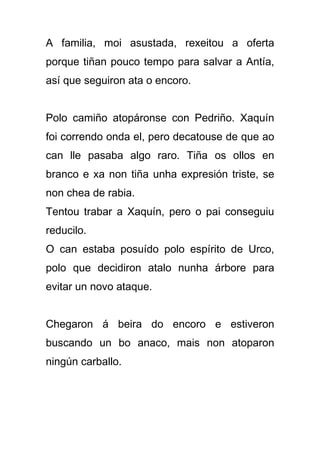 A familia, moi asustada, rexeitou a oferta
porque tiñan pouco tempo para salvar a Antía,
así que seguiron ata o encoro.


Polo camiño atopáronse con Pedriño. Xaquín
foi correndo onda el, pero decatouse de que ao
can lle pasaba algo raro. Tiña os ollos en
branco e xa non tiña unha expresión triste, se
non chea de rabia.
Tentou trabar a Xaquín, pero o pai conseguiu
reducilo.
O can estaba posuído polo espírito de Urco,
polo que decidiron atalo nunha árbore para
evitar un novo ataque.


Chegaron á beira do encoro e estiveron
buscando un bo anaco, mais non atoparon
ningún carballo.
 