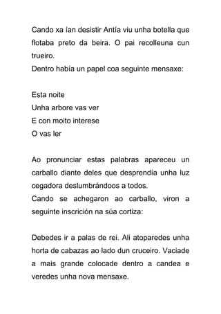 Cando xa ían desistir Antía viu unha botella que
flotaba preto da beira. O pai recolleuna cun
trueiro.
Dentro había un papel coa seguinte mensaxe:


Esta noite
Unha arbore vas ver
E con moito interese
O vas ler


Ao pronunciar estas palabras apareceu un
carballo diante deles que desprendía unha luz
cegadora deslumbrándoos a todos.
Cando se achegaron ao carballo, viron a
seguinte inscrición na súa cortiza:


Debedes ir a palas de rei. Ali atoparedes unha
horta de cabazas ao lado dun cruceiro. Vaciade
a mais grande colocade dentro a candea e
veredes unha nova mensaxe.
 