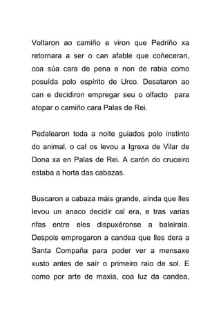 Voltaron ao camiño e viron que Pedriño xa
retornara a ser o can afable que coñeceran,
coa súa cara de pena e non de rabia como
posuída polo espírito de Urco. Desataron ao
can e decidiron empregar seu o olfacto para
atopar o camiño cara Palas de Rei.


Pedalearon toda a noite guiados polo instinto
do animal, o cal os levou a Igrexa de Vilar de
Dona xa en Palas de Rei. A carón do cruceiro
estaba a horta das cabazas.


Buscaron a cabaza máis grande, aínda que lles
levou un anaco decidir cal era, e tras varias
rifas entre eles dispuxéronse a baleirala.
Despois empregaron a candea que lles dera a
Santa Compaña para poder ver a mensaxe
xusto antes de saír o primeiro raio de sol. E
como por arte de maxia, coa luz da candea,
 