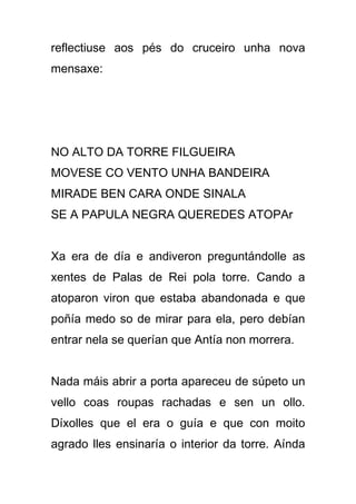reflectiuse aos pés do cruceiro unha nova
mensaxe:




NO ALTO DA TORRE FILGUEIRA
MOVESE CO VENTO UNHA BANDEIRA
MIRADE BEN CARA ONDE SINALA
SE A PAPULA NEGRA QUEREDES ATOPAr


Xa era de día e andiveron preguntándolle as
xentes de Palas de Rei pola torre. Cando a
atoparon viron que estaba abandonada e que
poñía medo so de mirar para ela, pero debían
entrar nela se querían que Antía non morrera.


Nada máis abrir a porta apareceu de súpeto un
vello coas roupas rachadas e sen un ollo.
Díxolles que el era o guía e que con moito
agrado lles ensinaría o interior da torre. Aínda
 