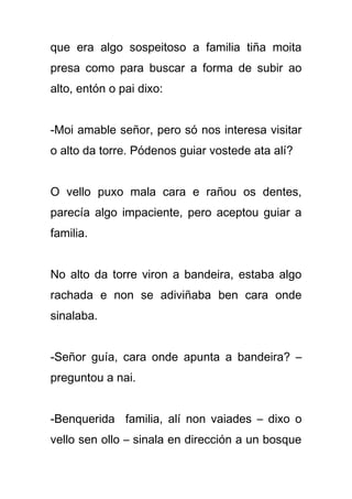 que era algo sospeitoso a familia tiña moita
presa como para buscar a forma de subir ao
alto, entón o pai dixo:


-Moi amable señor, pero só nos interesa visitar
o alto da torre. Pódenos guiar vostede ata alí?


O vello puxo mala cara e rañou os dentes,
parecía algo impaciente, pero aceptou guiar a
familia.


No alto da torre viron a bandeira, estaba algo
rachada e non se adiviñaba ben cara onde
sinalaba.


-Señor guía, cara onde apunta a bandeira? –
preguntou a nai.


-Benquerida familia, alí non vaiades – dixo o
vello sen ollo – sinala en dirección a un bosque
 