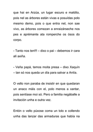que hai en Arzúa, un lugar escuro e maldito,
pois nel as árbores están vivas e posuídas polo
mesmo demo, pois o que entra nel, non sae
vivo, as árbores comezan a enraizárseche nos
pes e aprémante ata romperche os ósos do
corpo.


- Tanto nos ten!!! – dixo o pai – debemos ir cara
alí axiña.


- Veña papá, temos moita presa – dixo Xaquín
– tan só nos queda un día para salvar a Antía.


O vello non paraba de insistir en que quedaran
un anaco máis con el, polo menos a xantar,
pois sentíase moi só. Pero a familia negáballe a
invitación unha e outra vez.


Entón o vello púxose coma un tolo e collendo
unha das lanzar das armaduras que había na
 