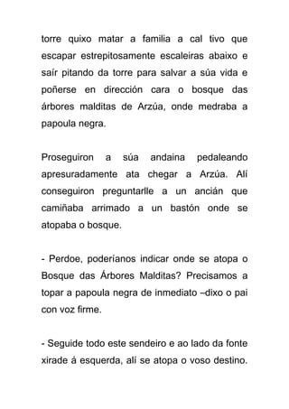 torre quixo matar a familia a cal tivo que
escapar estrepitosamente escaleiras abaixo e
saír pitando da torre para salvar a súa vida e
poñerse en dirección cara o bosque das
árbores malditas de Arzúa, onde medraba a
papoula negra.


Proseguiron      a   súa   andaina   pedaleando
apresuradamente ata chegar a Arzúa. Alí
conseguiron preguntarlle a un ancián que
camiñaba arrimado a un bastón onde se
atopaba o bosque.


- Perdoe, poderíanos indicar onde se atopa o
Bosque das Árbores Malditas? Precisamos a
topar a papoula negra de inmediato –dixo o pai
con voz firme.


- Seguide todo este sendeiro e ao lado da fonte
xirade á esquerda, alí se atopa o voso destino.
 