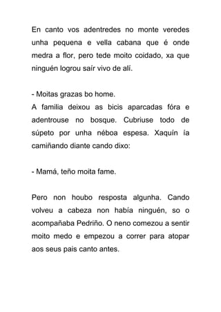 En canto vos adentredes no monte veredes
unha pequena e vella cabana que é onde
medra a flor, pero tede moito coidado, xa que
ninguén logrou saír vivo de alí.


- Moitas grazas bo home.
A familia deixou as bicis aparcadas fóra e
adentrouse no bosque. Cubriuse todo de
súpeto por unha néboa espesa. Xaquín ía
camiñando diante cando dixo:


- Mamá, teño moita fame.


Pero non houbo resposta algunha. Cando
volveu a cabeza non había ninguén, so o
acompañaba Pedriño. O neno comezou a sentir
moito medo e empezou a correr para atopar
aos seus pais canto antes.
 