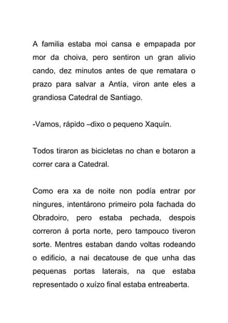 A familia estaba moi cansa e empapada por
mor da choiva, pero sentiron un gran alivio
cando, dez minutos antes de que rematara o
prazo para salvar a Antía, viron ante eles a
grandiosa Catedral de Santiago.


-Vamos, rápido –dixo o pequeno Xaquín.


Todos tiraron as bicicletas no chan e botaron a
correr cara a Catedral.


Como era xa de noite non podía entrar por
ningures, intentárono primeiro pola fachada do
Obradoiro, pero estaba pechada, despois
correron á porta norte, pero tampouco tiveron
sorte. Mentres estaban dando voltas rodeando
o edificio, a nai decatouse de que unha das
pequenas portas laterais, na que estaba
representado o xuízo final estaba entreaberta.
 