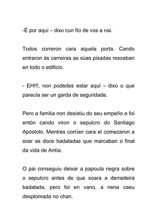 -É por aquí – dixo cun fío de vos a nai.


Todos correron cara aquela porta. Cando
entraron ás carreiras as súas pisadas resoaban
en todo o edificio.


- EH!!!, non podedes estar aquí – dixo o que
parecía ser un garda de seguridade.


Pero a familia non desistiu do seu empeño e foi
entón cando viron o sepulcro do Santiago
Apóstolo. Mentres corrían cara el comezaron a
soar as doce badaladas que marcaban o final
da vida de Antía.


O pai conseguiu deixar a papoula negra sobre
o sepulcro antes de que soara a derradeira
badalada, pero foi en vano, a nena caeu
desplomada no chan.
 