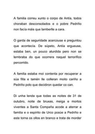 A familia correu xunto o corpo de Antía, todos
choraban desconsolados e o pobre Pedriño
non facía máis que lamberlle a cara.


O garda de seguridade acercouse e preguntou
que acontecía. De súpeto, Antía ergueuse,
estaba ben, un pouco aturdida pero non se
lembraba do que ocorrera naquel terrorífico
percorrido.


A familia estaba moi contenta por recuperar a
súa filla e tamén lle colleran moito cariño a
Pedriño polo que decidiron quedar co can.


Di unha lenda que todas as noites de 31 de
outubro, noite de bruxas, meiga e mortos
viventes a Santa Compaña acode a aterrar a
familia e o espírito de Urco posúe a Pedriño e
este torna os ollos en branco e trata de morder
 