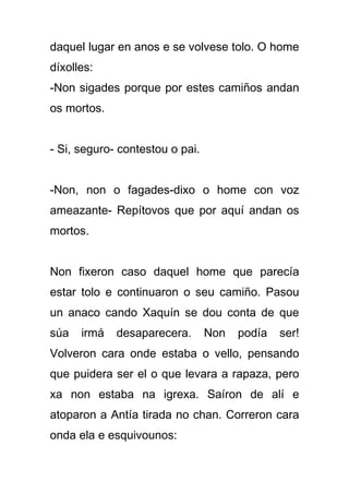 daquel lugar en anos e se volvese tolo. O home
díxolles:
-Non sigades porque por estes camiños andan
os mortos.


- Si, seguro- contestou o pai.


-Non, non o fagades-dixo o home con voz
ameazante- Repítovos que por aquí andan os
mortos.


Non fixeron caso daquel home que parecía
estar tolo e continuaron o seu camiño. Pasou
un anaco cando Xaquín se dou conta de que
súa   irmá   desaparecera.       Non   podía   ser!
Volveron cara onde estaba o vello, pensando
que puidera ser el o que levara a rapaza, pero
xa non estaba na igrexa. Saíron de alí e
atoparon a Antía tirada no chan. Correron cara
onda ela e esquivounos:
 