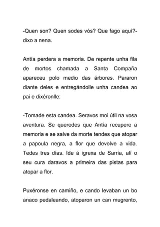 -Quen son? Quen sodes vós? Que fago aquí?-
dixo a nena.


Antía perdera a memoria. De repente unha fila
de   mortos      chamada   a   Santa   Compaña
apareceu polo medio das árbores. Pararon
diante deles e entregándolle unha candea ao
pai e dixéronlle:


-Tomade esta candea. Seravos moi útil na vosa
aventura. Se queredes que Antía recupere a
memoria e se salve da morte tendes que atopar
a papoula negra, a flor que devolve a vida.
Tedes tres días. Ide á igrexa de Sarria, alí o
seu cura daravos a primeira das pistas para
atopar a flor.


Puxéronse en camiño, e cando levaban un bo
anaco pedaleando, atoparon un can mugrento,
 