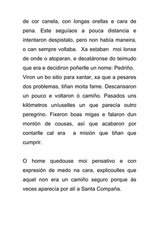 de cor canela, con longas orellas e cara de
pena. Este seguíaos a pouca distancia e
intentaron despistalo, pero non había maneira,
o can sempre voltaba. Xa estaban moi lonxe
de onde o atoparan, e decatáronse do teimudo
que era e decidiron poñerlle un nome: Pedriño.
Viron un bo sitio para xantar, xa que a pesares
dos problemas, tiñan moita fame. Descansaron
un pouco e voltaron ó camiño. Pasados uns
kilómetros uníuselles un que parecía outro
peregrino. Fixeron boas migas e falaron dun
montón de cousas, así que acabaron por
contarlle cal era   a misión que tiñan que
cumprir.


O home quedouse moi pensativo e con
expresión de medo na cara, explicoulles que
aquel non era un camiño seguro porque ás
veces aparecía por alí a Santa Compaña.
 