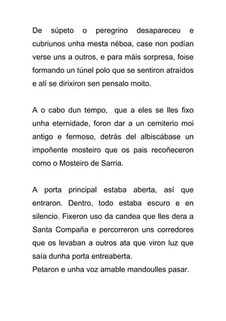 De   súpeto    o   peregrino    desapareceu   e
cubriunos unha mesta néboa, case non podían
verse uns a outros, e para máis sorpresa, foise
formando un túnel polo que se sentiron atraídos
e alí se dirixiron sen pensalo moito.


A o cabo dun tempo, que a eles se lles fixo
unha eternidade, foron dar a un cemiterio moi
antigo e fermoso, detrás del albiscábase un
impoñente mosteiro que os pais recoñeceron
como o Mosteiro de Sarria.


A porta principal estaba aberta, así que
entraron. Dentro, todo estaba escuro e en
silencio. Fixeron uso da candea que lles dera a
Santa Compaña e percorreron uns corredores
que os levaban a outros ata que viron luz que
saía dunha porta entreaberta.
Petaron e unha voz amable mandoulles pasar.
 