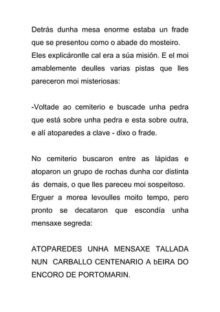 Detrás dunha mesa enorme estaba un frade
que se presentou como o abade do mosteiro.
Eles explicáronlle cal era a súa misión. E el moi
amablemente deulles varias pistas que lles
pareceron moi misteriosas:


-Voltade ao cemiterio e buscade unha pedra
que está sobre unha pedra e esta sobre outra,
e alí atoparedes a clave - dixo o frade.


No cemiterio buscaron entre as lápidas e
atoparon un grupo de rochas dunha cor distinta
ás demais, o que lles pareceu moi sospeitoso.
Erguer a morea levoulles moito tempo, pero
pronto se decataron que escondía unha
mensaxe segreda:


ATOPAREDES UNHA MENSAXE TALLADA
NUN CARBALLO CENTENARIO A bEIRA DO
ENCORO DE PORTOMARIN.
 