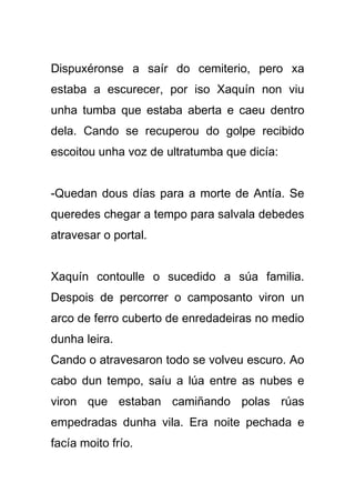 Dispuxéronse a saír do cemiterio, pero xa
estaba a escurecer, por iso Xaquín non viu
unha tumba que estaba aberta e caeu dentro
dela. Cando se recuperou do golpe recibido
escoitou unha voz de ultratumba que dicía:


-Quedan dous días para a morte de Antía. Se
queredes chegar a tempo para salvala debedes
atravesar o portal.


Xaquín contoulle o sucedido a súa familia.
Despois de percorrer o camposanto viron un
arco de ferro cuberto de enredadeiras no medio
dunha leira.
Cando o atravesaron todo se volveu escuro. Ao
cabo dun tempo, saíu a lúa entre as nubes e
viron que estaban camiñando polas rúas
empedradas dunha vila. Era noite pechada e
facía moito frío.
 