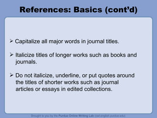 References: Basics (cont’d) Capitalize all major words in journal titles.  Italicize titles of longer works such as books and journals. Do not italicize, underline, or put quotes around the titles of shorter works such as journal  articles or essays in edited collections. 