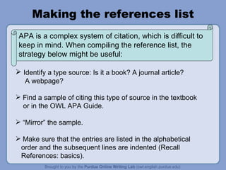 Making the references list Identify a type source: Is it a book? A journal article?  A webpage?  Find a sample of citing this type of source in the textbook  or in the OWL APA Guide. “ Mirror” the sample.  Make sure that the entries are listed in the alphabetical  order and the subsequent lines are indented (Recall  References: basics).  APA is a complex system of citation, which is difficult to keep in mind. When compiling the reference list, the strategy below might be useful:  