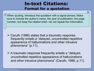 In-text Citations:  Format for a quotation Caruth (1996) states that a traumatic response  frequently entails a “delayed, uncontrolled repetitive appearance of hallucinations and other intrusive  phenomena” (p.11).  A traumatic response frequently entails a “delayed,  uncontrolled repetitive appearance of hallucinations and other intrusive phenomena” (Caruth, 1996, p.11).  When quoting, introduce the quotation with a signal phrase. Make sure to include the author’s name, the year of publication, the page number, but keep the citation brief—do not repeat the information.  