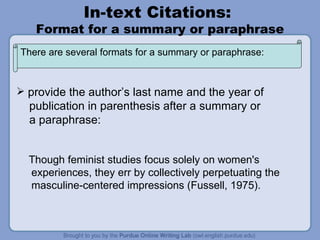 In-text Citations:  Format for a summary or paraphrase provide the author’s last name and the year of publication in parenthesis after a summary or a paraphrase: Though feminist studies focus solely on women's experiences, they err by collectively perpetuating the masculine-centered impressions (Fussell, 1975). There are several formats for a summary or paraphrase: 