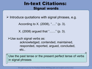In-text Citations:  Signal words Introduce quotations with signal phrases, e.g. According to X. (2008), “….” (p. 3). X. (2008) argued that “……” (p. 3). Use the past tense or the present perfect tense of verbs in signal phrases  Use such signal verbs as: acknowledged, contended, maintained, responded, reported, argued, concluded,    etc.. 