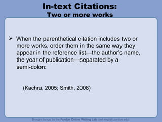 In-text Citations:  Two or more works  When the parenthetical citation includes two or more works, order them in the same way they appear in the reference list—the author’s name,  the year of publication—separated by a  semi-colon: (Kachru, 2005; Smith, 2008) 