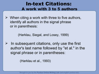 In-text Citations:  A work with 3 to 5 authors When citing a work with three to five authors,  identify all authors in the signal phrase or in parenthesis: (Harklau, Siegal, and Losey, 1999) In subsequent citations, only use the first author's last name followed by "et al." in the signal phrase or in parentheses: (Harklau et al., 1993) 