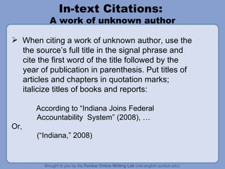 In-text Citations:  A work of unknown author When citing a work of unknown author, use the  the source’s full title in the signal phrase and  cite the first word of the title followed by the year of publication in parenthesis. Put titles of articles and chapters in quotation marks;  italicize titles of books and reports:   According to “Indiana Joins Federal Accountability  System” (2008), …  Or,  (“Indiana,” 2008) 