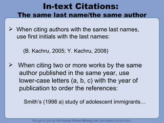 In-text Citations:  The same last name/the same author When citing authors with the same last names,  use first initials with the last names: (B. Kachru, 2005; Y. Kachru, 2008) When citing two or more works by the same author published in the same year, use  lower-case letters (a, b, c) with the year of publication to order the references: Smith’s (1998 a) study of adolescent immigrants… 