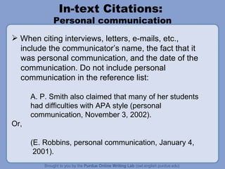 In-text Citations:  Personal communication When citing interviews, letters, e-mails, etc.,  include the communicator’s name, the fact that it was personal communication, and the date of the communication. Do not include personal communication in the reference list: A. P. Smith also claimed that many of her students  had difficulties with APA style (personal communication, November 3, 2002). Or,  (E. Robbins, personal communication, January 4, 2001). 