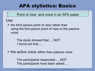 APA stylistics: Basics the third person point of view rather than using the first person point of view or the passive voice The study showed that…, NOT I found out that…. the active voice  rather than passive voice The participants responded…, NOT The participants have been asked…. Use: Point of view  and voice in an APA paper 
