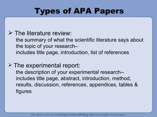 Types of APA Papers The literature review:  the summary of what the scientific literature says about the topic of your research–  includes title page, introduction, list of references The experimental report: the description of your experimental research-- includes title page, abstract, introduction, method, results, discussion, references, appendices, tables & figures   