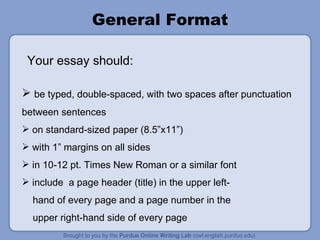 General Format be typed, double-spaced, with two spaces after punctuation between sentences on standard-sized paper (8.5”x11”) with 1” margins on all sides in 10-12 pt. Times New Roman or a similar font include  a page header (title) in the upper left- hand of every page and a page number in the  upper right-hand side of every page Your essay should: 