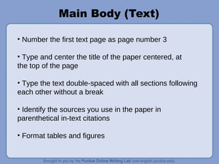 Main Body (Text)
• Number the first text page as page number 3
• Type and center the title of the paper centered, at
the top of the page
• Type the text double-spaced with all sections following
each other without a break
• Identify the sources you use in the paper in
parenthetical in-text citations
• Format tables and figures
 