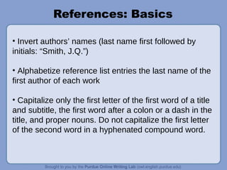 References: Basics
• Invert authors’ names (last name first followed by
initials: “Smith, J.Q.”)
• Alphabetize reference list entries the last name of the
first author of each work
• Capitalize only the first letter of the first word of a title
and subtitle, the first word after a colon or a dash in the
title, and proper nouns. Do not capitalize the first letter
of the second word in a hyphenated compound word.
 
