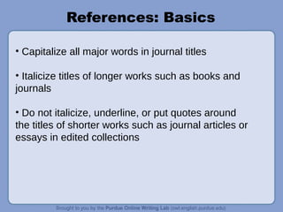 References: Basics
• Capitalize all major words in journal titles
• Italicize titles of longer works such as books and
journals
• Do not italicize, underline, or put quotes around
the titles of shorter works such as journal articles or
essays in edited collections
 
