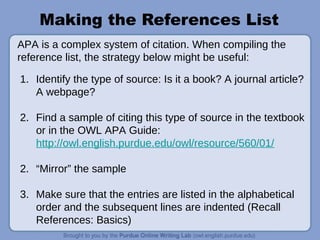 Making the References List
1. Identify the type of source: Is it a book? A journal article?
A webpage?
2. Find a sample of citing this type of source in the textbook
or in the OWL APA Guide:
http://owl.english.purdue.edu/owl/resource/560/01/
2. “Mirror” the sample
3. Make sure that the entries are listed in the alphabetical
order and the subsequent lines are indented (Recall
References: Basics)
APA is a complex system of citation. When compiling the
reference list, the strategy below might be useful:
 