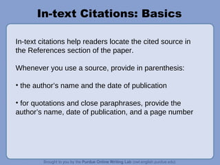 In-text Citations: Basics
In-text citations help readers locate the cited source in
the References section of the paper.
Whenever you use a source, provide in parenthesis:
• the author’s name and the date of publication
• for quotations and close paraphrases, provide the
author’s name, date of publication, and a page number
 