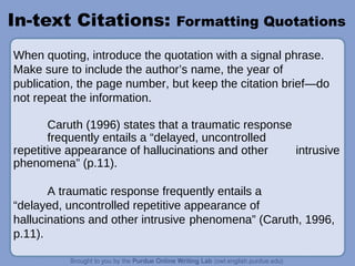 In-text Citations: Formatting Quotations
Caruth (1996) states that a traumatic response
frequently entails a “delayed, uncontrolled
repetitive appearance of hallucinations and other intrusive
phenomena” (p.11).
A traumatic response frequently entails a
“delayed, uncontrolled repetitive appearance of
hallucinations and other intrusive phenomena” (Caruth, 1996,
p.11).
When quoting, introduce the quotation with a signal phrase.
Make sure to include the author’s name, the year of
publication, the page number, but keep the citation brief—do
not repeat the information.
 