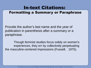 In-text Citations:
Formatting a Summary or Paraphrase
Provide the author’s last name and the year of
publication in parenthesis after a summary or a
paraphrase.
Though feminist studies focus solely on women's
experiences, they err by collectively perpetuating
the masculine-centered impressions (Fussell, 1975).
 