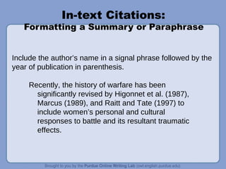 In-text Citations:
Formatting a Summary or Paraphrase
Include the author’s name in a signal phrase followed by the
year of publication in parenthesis.
Recently, the history of warfare has been
significantly revised by Higonnet et al. (1987),
Marcus (1989), and Raitt and Tate (1997) to
include women’s personal and cultural
responses to battle and its resultant traumatic
effects.
 