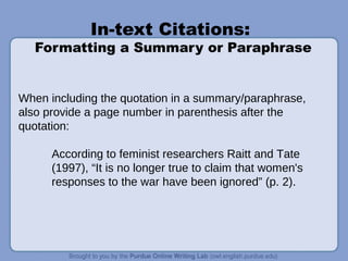 In-text Citations:
Formatting a Summary or Paraphrase
When including the quotation in a summary/paraphrase,
also provide a page number in parenthesis after the
quotation:
According to feminist researchers Raitt and Tate
(1997), “It is no longer true to claim that women's
responses to the war have been ignored” (p. 2).
 
