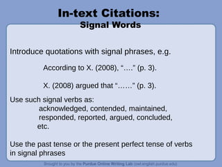 In-text Citations:
Signal Words
Introduce quotations with signal phrases, e.g.
According to X. (2008), “….” (p. 3).
X. (2008) argued that “……” (p. 3).
Use such signal verbs as:
acknowledged, contended, maintained,
responded, reported, argued, concluded,
etc.
Use the past tense or the present perfect tense of verbs
in signal phrases
 