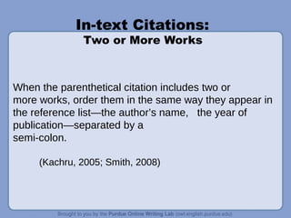 In-text Citations:
Two or More Works
When the parenthetical citation includes two or
more works, order them in the same way they appear in
the reference list—the author’s name, the year of
publication—separated by a
semi-colon.
(Kachru, 2005; Smith, 2008)
 