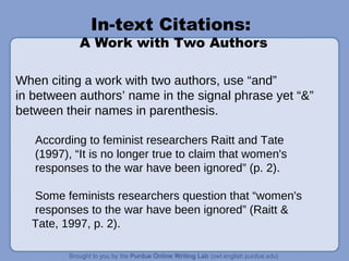 In-text Citations:
A Work with Two Authors
When citing a work with two authors, use “and”
in between authors’ name in the signal phrase yet “&”
between their names in parenthesis.
According to feminist researchers Raitt and Tate
(1997), “It is no longer true to claim that women's
responses to the war have been ignored” (p. 2).
Some feminists researchers question that “women's
responses to the war have been ignored” (Raitt &
Tate, 1997, p. 2).
 