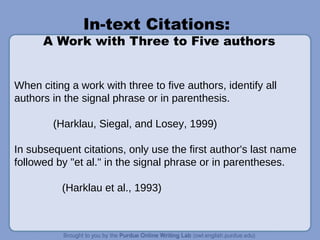 In-text Citations:
A Work with Three to Five authors
When citing a work with three to five authors, identify all
authors in the signal phrase or in parenthesis.
(Harklau, Siegal, and Losey, 1999)
In subsequent citations, only use the first author's last name
followed by "et al." in the signal phrase or in parentheses.
(Harklau et al., 1993)
 