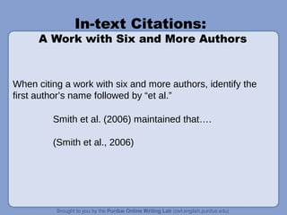 In-text Citations:
A Work with Six and More Authors
When citing a work with six and more authors, identify the
first author’s name followed by “et al.”
Smith et al. (2006) maintained that….
(Smith et al., 2006)
 