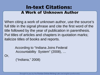 In-text Citations:
A Work of Unknown Author
When citing a work of unknown author, use the source’s
full title in the signal phrase and cite the first word of the
title followed by the year of publication in parenthesis.
Put titles of articles and chapters in quotation marks;
italicize titles of books and reports.
According to “Indiana Joins Federal
Accountability System” (2008), …
Or,
(“Indiana,” 2008)
 
