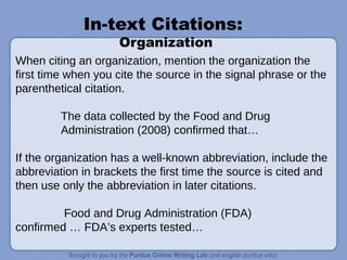 In-text Citations:
Organization
When citing an organization, mention the organization the
first time when you cite the source in the signal phrase or the
parenthetical citation.
The data collected by the Food and Drug
Administration (2008) confirmed that…
If the organization has a well-known abbreviation, include the
abbreviation in brackets the first time the source is cited and
then use only the abbreviation in later citations.
Food and Drug Administration (FDA)
confirmed … FDA’s experts tested…
 