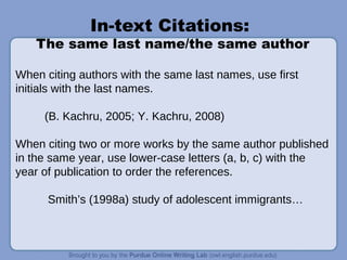 In-text Citations:
The same last name/the same author
When citing authors with the same last names, use first
initials with the last names.
(B. Kachru, 2005; Y. Kachru, 2008)
When citing two or more works by the same author published
in the same year, use lower-case letters (a, b, c) with the
year of publication to order the references.
Smith’s (1998a) study of adolescent immigrants…
 