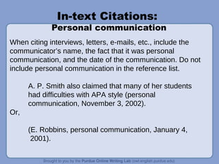 In-text Citations:
Personal communication
When citing interviews, letters, e-mails, etc., include the
communicator’s name, the fact that it was personal
communication, and the date of the communication. Do not
include personal communication in the reference list.
A. P. Smith also claimed that many of her students
had difficulties with APA style (personal
communication, November 3, 2002).
Or,
(E. Robbins, personal communication, January 4,
2001).
 
