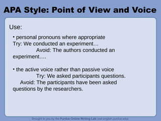 APA Style: Point of View and Voice
• personal pronouns where appropriate
Try: We conducted an experiment…
Avoid: The authors conducted an
experiment….
• the active voice rather than passive voice
Try: We asked participants questions.
Avoid: The participants have been asked
questions by the researchers.
Use:
 
