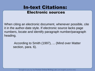 In-text Citations:
Electronic sources
When citing an electronic document, whenever possible, cite
it in the author-date style. If electronic source lacks page
numbers, locate and identify paragraph number/paragraph
heading.
According to Smith (1997), ... (Mind over Matter
section, para. 6).
 